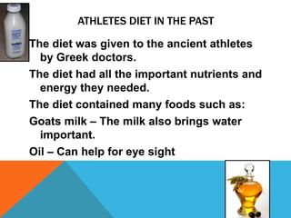 ATHLETES DIET IN THE PAST

The diet was given to the ancient athletes
  by Greek doctors.
The diet had all the important nutrients and
  energy they needed.
The diet contained many foods such as:
Goats milk – The milk also brings water
  important.
Oil – Can help for eye sight
 