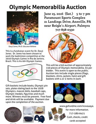 Olympic Memorabilia Auction
June 25, 2016 (Sat.) 5 to 7 pm
Paramount Sports Complex
21Landings Drive, Annville, PA
near Reigle's Airport, Palmyra
717-838-0330
Daryl Jones, Ph.D. Educator/Athlete
This is a fundraiser event for Dr. Daryl
Jones. Dr. Jones has been chosen to
work the badminton competition at the
2016 Olympic Games in Rio de Janiero,
Brazil. This is his 6th Olympic Games.
Gift baskets include books, Olympic pin
sets, plates dating back to the 1928
Olympics, mascot dolls, baseball caps,
Olympic medals, figurines and much
more. Winners must be present. Free food
and drink will be available. Payment due
upon the completion of the auction.
www.gofundme.com/ncw4aay4
for more information.
717-580-0421
Cash, checks, credit
cards accepted
This will be a bid auction of approximately
150 pieces of Olympic memorabilia. $5 per
bidder. This event is open to the public.
Auction lots include single pieces (flags,
blankets, shirts, jackets, hats) and gift
baskets with 4 or 5 items in each.
 