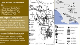 Los Angeles Olympic Park
is located at the downtown of the
city, the location is pretty good for
tourism and attaching all the city
departments on one place for one
reason.
Reason Of choosing that site
The location is pretty good for
tourism and attaching all the city
departments on one place for one
reason.
There are four sectors in the
city:
1- Downtown Sports Park
2-South Bay Sports Park
3-Long Beach Sports Park
4- Valley Sports Park
 