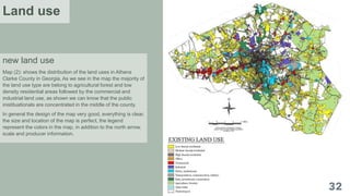 new land use
Map (2): shows the distribution of the land uses in Athens
Clarke County in Georgia, As we see in the map the majority of
the land use type are belong to agricultural forest and low
density residential areas followed by the commercial and
industrial land use, as shown we can know that the public
inistituationals are concentrated in the middle of the county.
In general the design of the map very good, everything is clear,
the size and location of the map is perfect, the legend
represent the colors in the map, in addition to the north arrow,
scale and producer information.
Land use
 