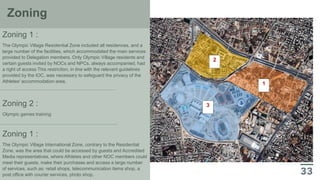 3
1
2
Zoning
Zoning 1 :
The Olympic Village Residential Zone included all residences, and a
large number of the facilities, which accommodated the main services
provided to Delegation members. Only Olympic Village residents and
certain guests invited by NOCs and NPCs, always accompanied, had
a right of access This restriction, in line with the relevant guidelines
provided by the IOC, was necessary to safeguard the privacy of the
Athletes' accommodation area.
Zoning 2 :
Olympic games training
Zoning 1 :
The Olympic Village International Zone, contrary to the Residential
Zone, was the area that could be accessed by guests and Accredited
Media representatives, where Athletes and other NOC members could
meet their guests, make their purchases and access a large number
of services, such as: retail shops, telecommunication items shop, a
post office with courier services, photo shop,
 