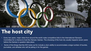 The host city
• Every two years, major cities from around the world make competitive bids to the International Olympics
Committee for a chance to host the Olympic Games. The choosing of the host city usually happens seven years
before the Games in question take place.
• Some of the things that the IOC looks out for include a city’s ability to accommodate a large number of tourists,
journalists, and athletes who will be jetting in for the games.
 