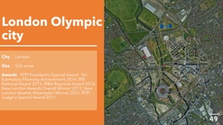 London Olympic
city
City London
Size 560 acres
Awards RTPI President's Special Award for
Exemplary Planning Achievement 2014, RIB
National Award 2013, RIBA Regional Award 2013,
New London Awards Overall Winner 2012, New
London Awards Masterplan Winner 2012, RTPI
Judge's Special Award 2011
 