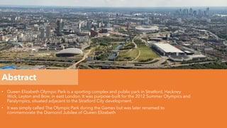 Abstract
• Queen Elizabeth Olympic Park is a sporting complex and public park in Stratford, Hackney
Wick, Leyton and Bow, in east London. It was purpose-built for the 2012 Summer Olympics and
Paralympics, situated adjacent to the Stratford City development.
• It was simply called The Olympic Park during the Games but was later renamed to
commemorate the Diamond Jubilee of Queen Elizabeth
 