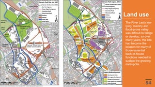 The River Lea's low-
lying, marshy and
flood-prone valley
was difficult to bridge
or develop, so over
many years, the site
had become the
location for many of
those essential
back-of-house
functions needed to
sustain the growing
metropolis.
Land use
 