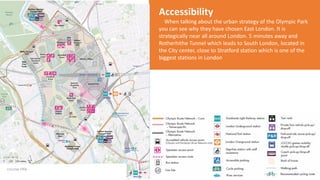 Accessibility
When talking about the urban strategy of the Olympic Park
you can see why they have chosen East London. It is
strategically near all around London. 5 minutes away and
Rotherhithe Tunnel which leads to South London, located in
the City center, close to Stratford station which is one of the
biggest stations in London
 