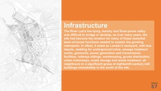 Infrastructure
The River Lea's low-lying, marshy and flood-prone valley
was difficult to bridge or develop, so over many years, the
site had become the location for many of those essential
back-of-house functions needed to sustain the growing
metropolis. In effect, it acted as London's backyard, with bus
depots, stabling for underground trains, sewage treatment
works, gasworks, power generation and transmission
facilities, railways sidings, warehousing, goods distribution,
urban motorways, waste storage and waste treatment, all
neighbours to a significant group of eighteenth-century mill
buildings immediately to the south of the site.
 