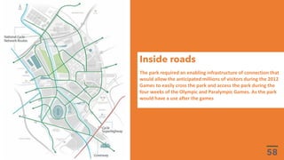The park required an enabling infrastructure of connection that
would allow the anticipated millions of visitors during the 2012
Games to easily cross the park and access the park during the
four weeks of the Olympic and Paralympic Games. As the park
would have a use after the games
Inside roads
 