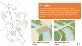 Thirteen permanent bridges form a family, with common
geometries, details and components. Fifteen temporary bridges
were designed as overlay elements and where removed after
the Games to reveal a pre-formed river valley of landscaped
terraces.
bridges
The bridge during the
game
The bridge after the
game
 