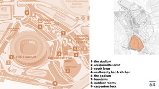 1- the stadium
2- arcelormittal orbit
3- south lawn
4- easttwenty bar & kitchen
5- the podium
7- fountains
8- outdoor rooms
9- carpenters lock
 