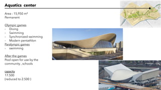 Aquatics center
Area : 15,950 m²
Permanent
Olympic games
- Diving
- Swimming
- Synchronized swimming
- Modern pentathlon
Paralympic games
- swimming
After the games
Pool open for use by the
community , schools
capacity
17.500
(reduced to 2.500 )
 
