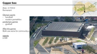 Copper box
Area : 2,743m2
Permanent
Olympic sports
- handball
- modern pentathlon
paralympic games
- goalball
After the games
Multi use arena for community use
capacity
6.500
 