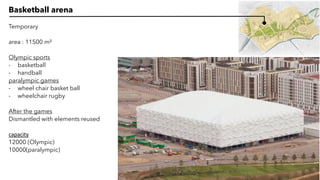 Basketball arena
Temporary
area : 11500 m²
Olympic sports
- basketball
- handball
paralympic games
- wheel chair basket ball
- wheelchair rugby
After the games
Dismantled with elements reused
capacity
12000 (Olympic)
10000(paralympic)
 
