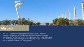 Abstract
• The 1992 Games were perhaps the most-successful modern
Olympics. More than 9,300 athletes representing 169 countries
participated. For the first time in three decades, there was no boycott.
The dramatic political changes that had swept across eastern Europe
had a tremendous effect on the Olympics..
 