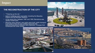 Impact
THE RECONSTRUCTION OF THE CITY
• **Clearing up the city *
• historic buildings were renovated, including the Beaulieu
Palace and the Montjuic Stadium.
• At the same time, between 1987 and 1992, Barcelona was
rapidly modernized.
• Beaches were cleaned, new parks were built, public transport
to all areas of the city was notably improved and
telecommunications networks were deployed. Changes that
humanized the urban center.
 