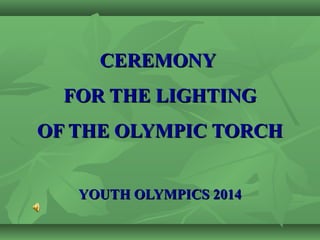 CEREMONYCEREMONY
FOR THE LIGHTINGFOR THE LIGHTING
OF THE OLYMPIC TORCHOF THE OLYMPIC TORCH
YOUTH OLYMPICS 2014YOUTH OLYMPICS 2014
 