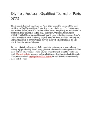 Olympic Football: Qualified Teams for Paris
2024
The Olympic football qualifiers for Paris 2024 are set to be one of the most
exciting and highly-anticipated sporting events of the year. The tournament
will feature the top teams from around the world competing for the chance to
represent their countries in the 2024 Summer Olympics. Associations
affiliated with FIFA may send teams to participate in the tournament. Men’s
teams are restricted to under-23 players alike born on or after 1 January 2001
with a maximum of three overage players allowed, while there are no age
restrictions for women’s teams.
Buying tickets in advance can help you avoid last-minute stress and save
money. By purchasing tickets early, you can often take advantage of early bird
discounts or other special offers. Olympic fans from all over the world can
book Olympic tickets from our online platforms eticketing.co. Paris Olympic
2024 fans can book Olympic Football Tickets on our website at exclusively
discounted prices.
 