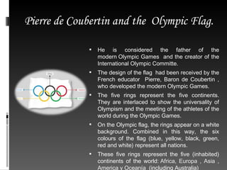   He is  considered the father of the modern Olympic Games  and the creator of the International Olympic Committe. The design of the flag  had been received by the French educator  Pierre, Baron de Coubertin , who developed the modern Olympic Games. The five rings represent the five continents. They are interlaced to show the universality of Olympism and the meeting of the athletes of the world during the Olympic Games. On the Olympic flag, the rings appear on a white background. Combined in this way, the six colours of the flag (blue, yellow, black, green, red and white) represent all nations. These five rings represent the five (inhabited) continents of the world:  Africa, Europa , Asia , America y Oceanía   (including Australia) Pierre de Coubertin and the  Olympic Flag. 