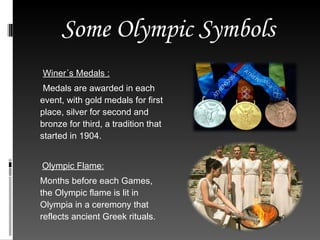 Some Olympic Symbols Winer´s Medals : Medals are awarded in each event, with gold medals for first place, silver for second and bronze for third, a tradition that started in 1904. Olympic Flame: Months before each Games, the Olympic flame is lit in Olympia in a ceremony that reflects ancient Greek rituals. 