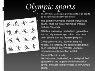 Olympic sports The Olympic Games program consists of 26 sports, 30 disciplines and nearly 300 events The Summer Olympics program includes 26 sports, while the Winter Olympics program features 15 sports.   Athletics, swimming,  and artistic gymnastics are the only summer sports that have never been absent from the Olympic program.  Cross-country skiing, figure skating, ice hockey,  ski jumping, and speed skating have been featured at every Winter Olympics program since its inception in1924.  Current Olympic sports, like badminton, basketball, and volleyball, first appeared on the program as demonstration sports, and were later promoted to full Olympic sports. 