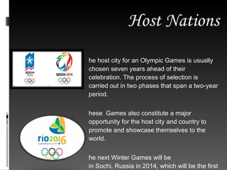 Host Nations The host city for an Olympic Games is usually chosen seven years ahead of their celebration. The process of selection is carried out in two phases that span a two-year period.  These  Games also constitute a major opportunity for the host city and country to promote and showcase themselves to the world. The next Winter Games will be in Sochi, Russia in 2014, which will be the first time this nation has hosted. Also, the next summer games will be in  Rio de Janeiro, Brazil, 