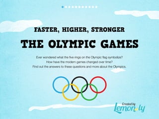 FASTER, HIGHER, STRONGER

THE OLYMPIC GAMES
    Ever wondered what the ﬁve rings on the Olympic ﬂag symbolize?
            How have the modern games changed over time?
 Find out the answers to these questions and more about the Olympics.




                                                                 Create� b�
 