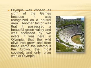    Olympia was chosen as
    sight of the Games
    because        it      was
    recognized as a neutral
    area. Another factor was
    that it possessed a
    beautiful green valley and
    was accessed by two
    rivers. It was here, in
    Olympia, that the wild
    olive tree grew, and from
    these came the infamous
    the Crown, the most
    coveted, and only, prize
    won at Olympia.
 