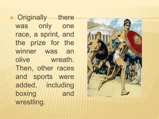     Originally   there
    was     only    one
    race, a sprint, and
    the prize for the
    winner was an
    olive       wreath.
    Then, other races
    and sports were
    added, including
    boxing          and
    wrestling.
 