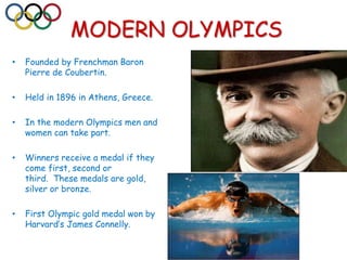 MODERN OLYMPICS
• Founded by Frenchman Baron
Pierre de Coubertin.
• Held in 1896 in Athens, Greece.
• In the modern Olympics men and
women can take part.
• Winners receive a medal if they
come first, second or
third. These medals are gold,
silver or bronze.
• First Olympic gold medal won by
Harvard’s James Connelly.
 