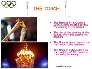 THE TORCH
• The flame is lit in Olympia,
Greece, some months before
the opening of the Games.
• The day of the opening of the
Games, the flame enters the
stadium.
• The flame is transferred from
the torch to the cauldron.
• The flame is extinguished on
the final day of the Games at
the closing ceremony.
cauldron-qazan
 