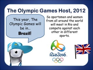 This year, The
Olympic Games will
be in…
Brazil!
So sportsmen and women
from all around the world
will meet in Rio and
compete against each
other in different
sports.
 