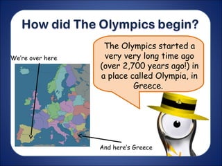 The Olympics started a
very very long time ago
(over 2,700 years ago!) in
a place called Olympia, in
Greece.
We’re over here
And here’s Greece
 