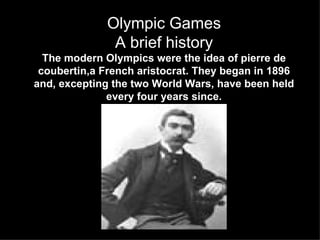Olympic Games
               A brief history
  The modern Olympics were the idea of pierre de
 coubertin,a French aristocrat. They began in 1896
and, excepting the two World Wars, have been held
              every four years since.
 