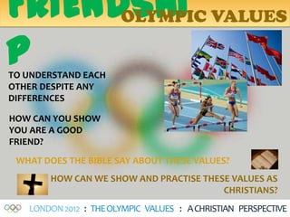 FRIENDSHI VALUES
      OLYMPIC

P
TO UNDERSTAND EACH
OTHER DESPITE ANY
DIFFERENCES

HOW CAN YOU SHOW
YOU ARE A GOOD
FRIEND?
 WHAT DOES THE BIBLE SAY ABOUT THESE VALUES?
       HOW CAN WE SHOW AND PRACTISE THESE VALUES AS
                                        CHRISTIANS?
   LONDON 2012 : THE OLYMPIC VALUES : A CHRISTIAN PERSPECTIVE
 