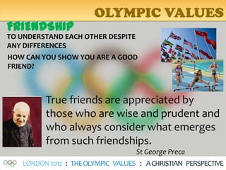 OLYMPIC VALUES
FRIENDSHIP
TO UNDERSTAND EACH OTHER DESPITE
ANY DIFFERENCES
HOW CAN YOU SHOW YOU ARE A GOOD
FRIEND?



         True friends are appreciated by
         those who are wise and prudent and
         who always consider what emerges
         from such friendships.
                                   St George Preca
   LONDON 2012 : THE OLYMPIC VALUES : A CHRISTIAN PERSPECTIVE
 