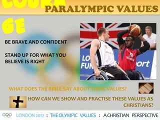 COURA
   PARALYMPIC VALUES

GE
BE BRAVE AND CONFIDENT

STAND UP FOR WHAT YOU
BELIEVE IS RIGHT




 WHAT DOES THE BIBLE SAY ABOUT THESE VALUES?
        HOW CAN WE SHOW AND PRACTISE THESE VALUES AS
                                         CHRISTIANS?
    LONDON 2012 : THE OLYMPIC VALUES : A CHRISTIAN PERSPECTIVE
 