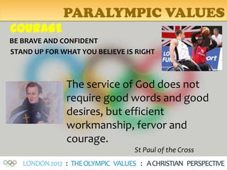 PARALYMPIC VALUES
COURAGE
BE BRAVE AND CONFIDENT
STAND UP FOR WHAT YOU BELIEVE IS RIGHT



               The service of God does not
               require good words and good
               desires, but efficient
               workmanship, fervor and
               courage.
                                   St Paul of the Cross
   LONDON 2012 : THE OLYMPIC VALUES : A CHRISTIAN PERSPECTIVE
 