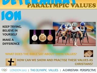 DETERMINAT
    PARALYMPIC VALUES

ION
KEEP TRYING.
BELIEVE IN
YOURSELF
MAKE A
DIFFERENCE


 WHAT DOES THE BIBLE SAY ABOUT THESE VALUES?
         HOW CAN WE SHOW AND PRACTISE THESE VALUES AS
                                          CHRISTIANS?
    LONDON 2012 : THE OLYMPIC VALUES : A CHRISTIAN PERSPECTIVE
 