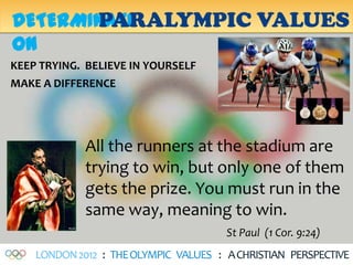 PARALYMPIC VALUES
DETERMINATI
ON
KEEP TRYING. BELIEVE IN YOURSELF
MAKE A DIFFERENCE




             All the runners at the stadium are
             trying to win, but only one of them
             gets the prize. You must run in the
             same way, meaning to win.
                                       St Paul (1 Cor. 9:24)
    LONDON 2012 : THE OLYMPIC VALUES : A CHRISTIAN PERSPECTIVE
 