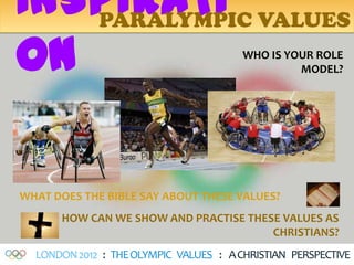 INSPIRATI VALUES
   PARALYMPIC

ON                                      WHO IS YOUR ROLE
                                                 MODEL?




WHAT DOES THE BIBLE SAY ABOUT THESE VALUES?
      HOW CAN WE SHOW AND PRACTISE THESE VALUES AS
                                       CHRISTIANS?
  LONDON 2012 : THE OLYMPIC VALUES : A CHRISTIAN PERSPECTIVE
 