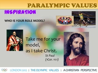 PARALYMPIC VALUES
INSPIRATION
WHO IS YOUR ROLE MODEL?




             Take me for your
             model,
             as I take Christ.
                          St Paul
                          (1Cor. 11:1)


   LONDON 2012 : THE OLYMPIC VALUES : A CHRISTIAN PERSPECTIVE
 