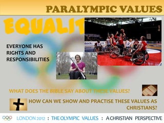 PARALYMPIC VALUES

EQUALITY
EVERYONE HAS
RIGHTS AND
RESPONSIBILITIES




WHAT DOES THE BIBLE SAY ABOUT THESE VALUES?
        HOW CAN WE SHOW AND PRACTISE THESE VALUES AS
                                         CHRISTIANS?
   LONDON 2012 : THE OLYMPIC VALUES : A CHRISTIAN PERSPECTIVE
 