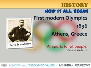 HISTORY
                         HOW IT ALL BEGAN
                 First modern Olympics
                                  1896
                        Athens, Greece

                           All sports for all people.
                                         Pierre de Coubertin




LONDON 2012 : THE OLYMPIC VALUES : A CHRISTIAN PERSPECTIVE
 