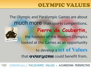 OLYMPIC VALUES

The Olympic and Paralympic Games are about
   much more than sports competitions.
                    Pierre de Coubertin,
          the founder of the Modern Olympics
        looked at the Games as an opportunity
               to develop a set of Values
        that everyone could benefit from.

LONDON 2012 : THE OLYMPIC VALUES : A CHRISTIAN PERSPECTIVE
 