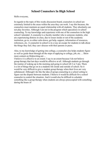 School Counselors In High School
Hello everyone,
In regards to the topic of this weeks discussion board, counselors in school are
extremely limited to the areas within the area they can work. I say this because, the
counselors must maintain an equal relationship with all students. They absolutely can
not play favorites. Although I am not in the program which specializes in school
counseling. To my knowledge and experience with one of the counselors in the high
school I attended. A counselor is a faculty member who is someone students, who
are experiencing distress in class, due to issues inside or out of the academic
institution, go to, to either calm down, get help, support, information of resources,
references, etc. A counselor in school is in a way an escape for students to talk about
the things they feel, they can t discuss with their parents or peers.
Also, to my knowledge of getting into college, a counselor also helps students figure
as well as guide them through all the steps of applying to college, job, etc. ... Show
more content on Helpwriting.net ...
I believe it is affective to an extent. I say to an extent because I do not believe
group therapy that last days would be affective at all. Although students go through
the routine of waking up in the morning and going to school till 2 or 3 pm. There
is a lot of things that go on in a students life inside and outside of school. So it
would be very difficult to give a student group therapy when their lives are very
unbalanced. Although I do like the idea of group counseling in a school setting to
figure out the dispute between students. I believe it would be difficult for a school
counselor to control the situation. And it would also be difficult to schedule
something like a group therapy when students are always preoccupied with something
during the hours of
 