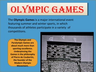 OLYMPIC GAMES
The Olympic Games is a major international event 
featuring summer and winter sports, in which 
thousands of athletes participate in a variety  of 
competitions.

     The Olympic and
  Paralympic Games are
 about much more than
   sporting excellence.
     Underpinning the
 Games is the philosophy
  of Pierre de Coubertin,
    the founder of the
     Modern Olympic
        Movement.
 