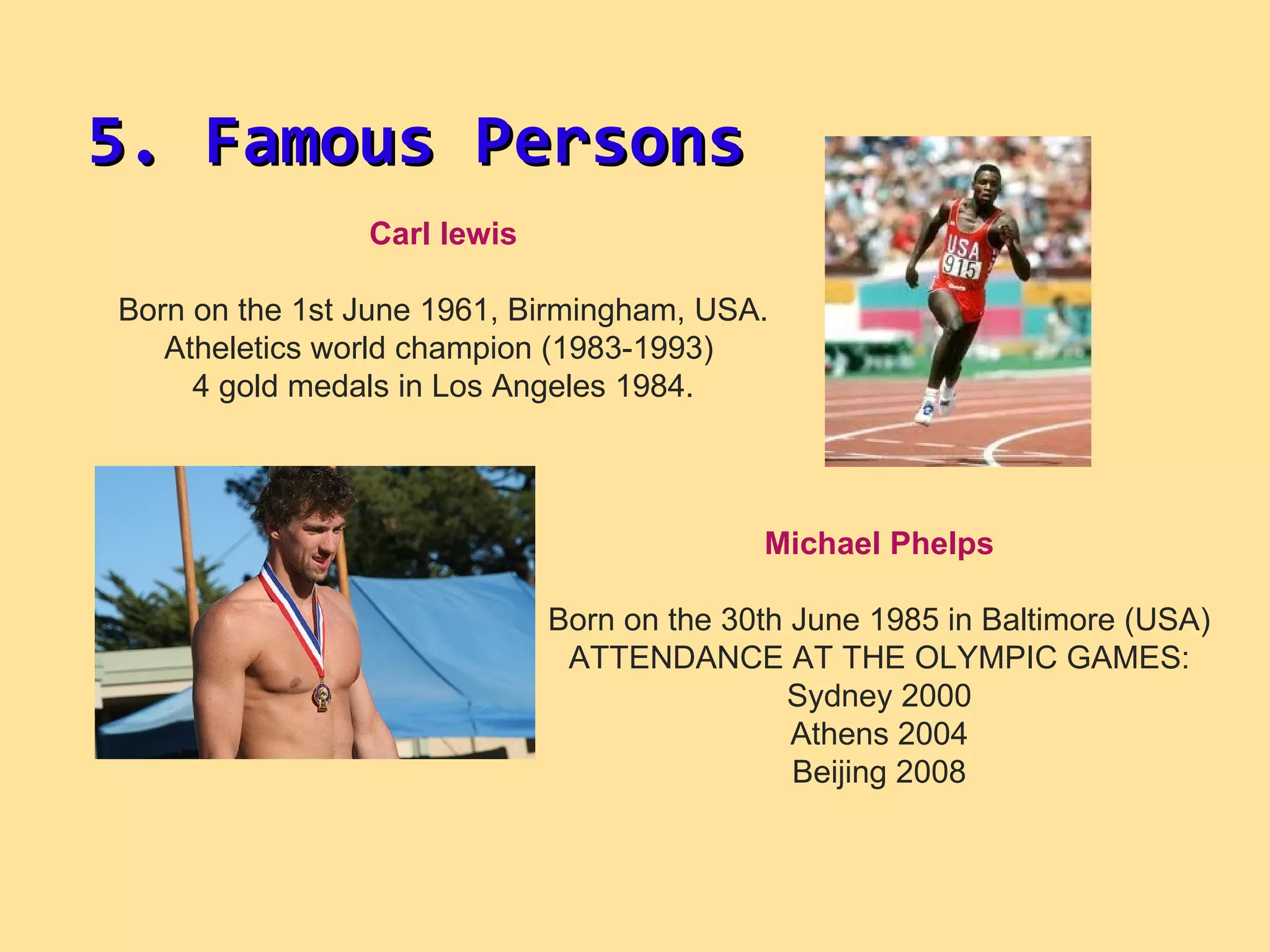 Carl lewis Born on the 1st June 1961, Birmingham, USA. Atheletics world champion (1983-1993)  4 gold medals in Los Angeles 1984. Michael Phelps Born on the 30th June 1985   in Baltimore (USA) ATTENDANCE AT THE OLYMPIC GAMES: Sydney 2000 Athens 2004 Beijing 2008 5. Famous Persons 
