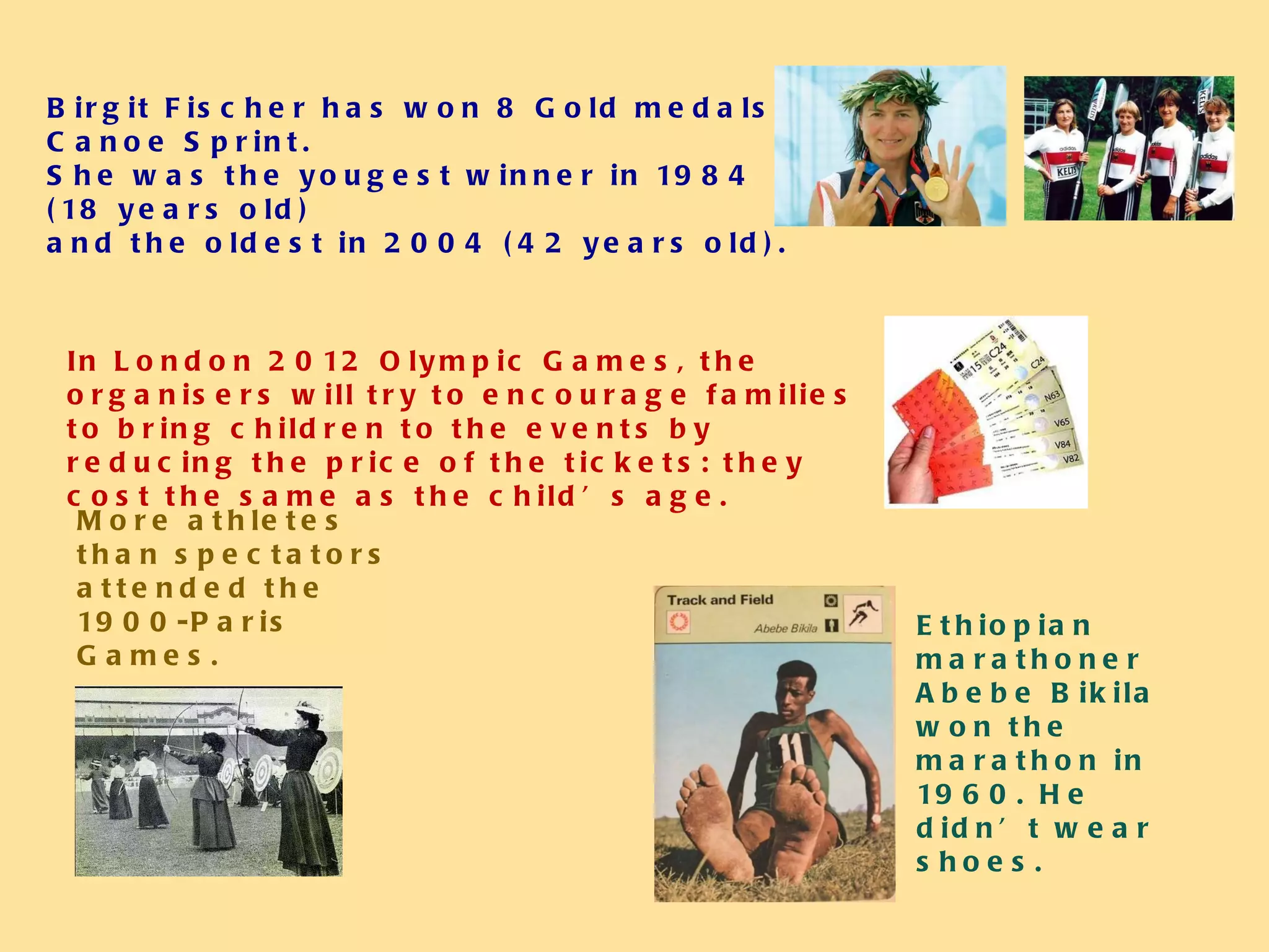 Birgit Fischer has won 8 Gold medals in Canoe Sprint.  She was the yougest winner in 1984 (18 years old)  and the oldest in 2004 (42 years old). In London 2012 Olympic Games, the organisers will try to encourage families to bring children to the events by reducing the price of the tickets: they cost the same as the child’s age. More athletes than spectators attended the 1900-Paris  Games. Ethiopian marathoner Abebe Bikila won the marathon in 1960. He didn’t wear shoes. 