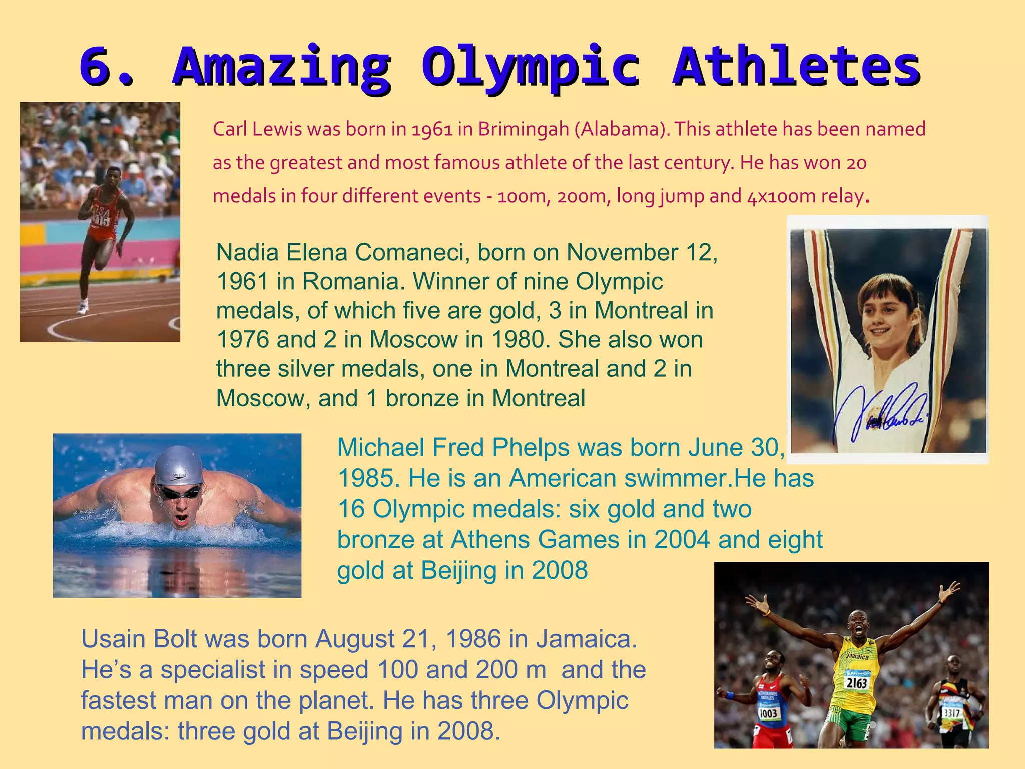 Carl Lewis was born in 1961 in Brimingah (Alabama). This athlete has been named as the greatest and most famous athlete of the last century. He has won 20 medals in four different events - 100m, 200m, long jump and 4x100m relay .  Nadia Elena Comaneci, born on November 12, 1961 in Romania. Winner of nine Olympic medals, of which five are gold, 3 in Montreal in 1976 and 2 in Moscow in 1980. She also won three silver medals, one in Montreal and 2 in Moscow, and 1 bronze in Montreal Usain Bolt was born August 21, 1986 in Jamaica. He’s a specialist in speed 100 and 200 m  and the fastest man on the planet. He has three Olympic medals: three gold at Beijing in 2008. Michael Fred Phelps was born June 30, 1985. He is an American swimmer.He has 16 Olympic medals: six gold and two bronze at Athens Games in 2004 and eight gold at Beijing in 2008 6. Amazing Olympic Athletes 