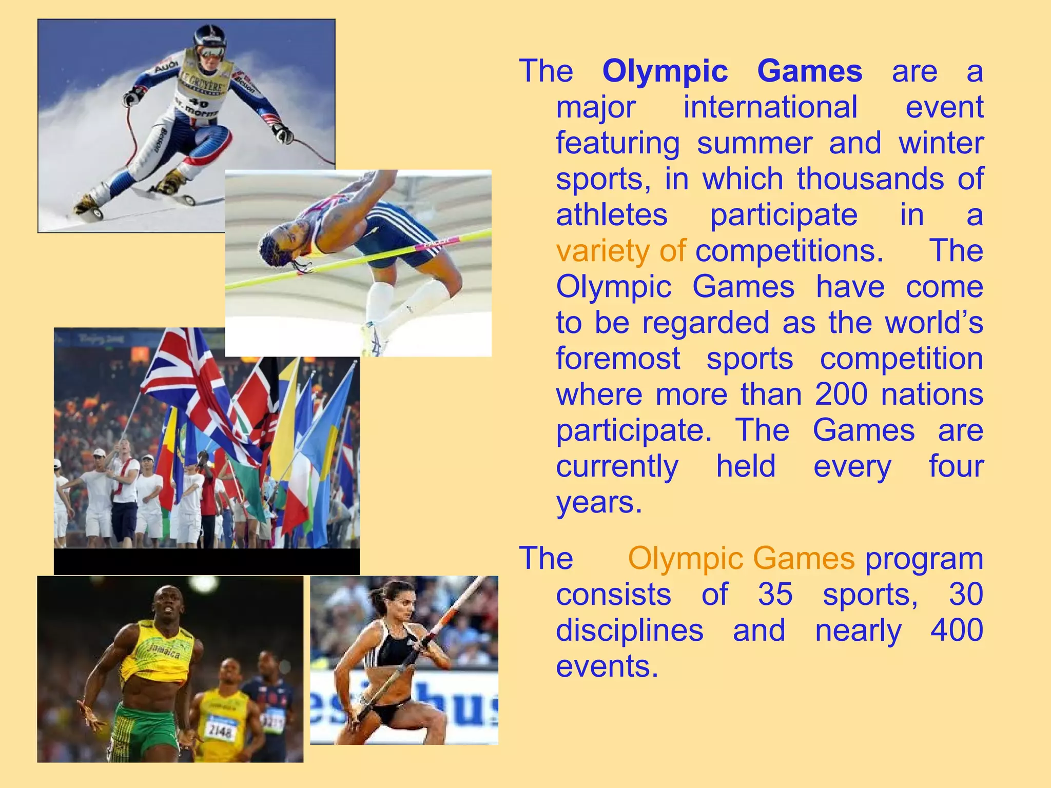 The  Olympic Games  are a major international event featuring summer and winter sports, in which thousands of athletes participate in a  variety   of   competitions . The Olympic Games have come to be regarded as the world’s foremost sports competition where more than 200 nations participate. The Games are currently held every four years. The  Olympic   Games   program  consists of 35 sports, 30 disciplines and nearly 400 events. 